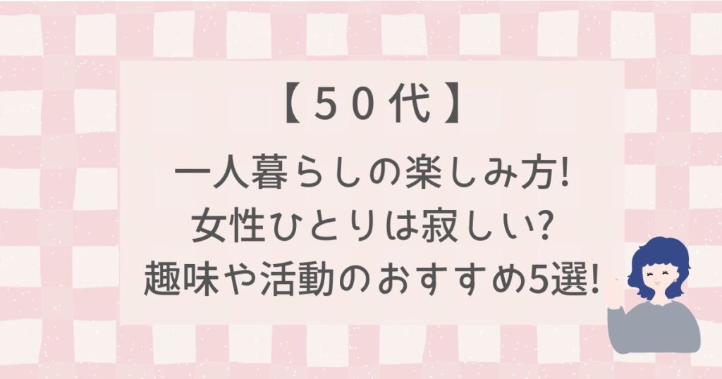 【50代】一人暮らしの楽しみ方!女性ひとりは寂しい?趣味や活動のおすすめ5選!